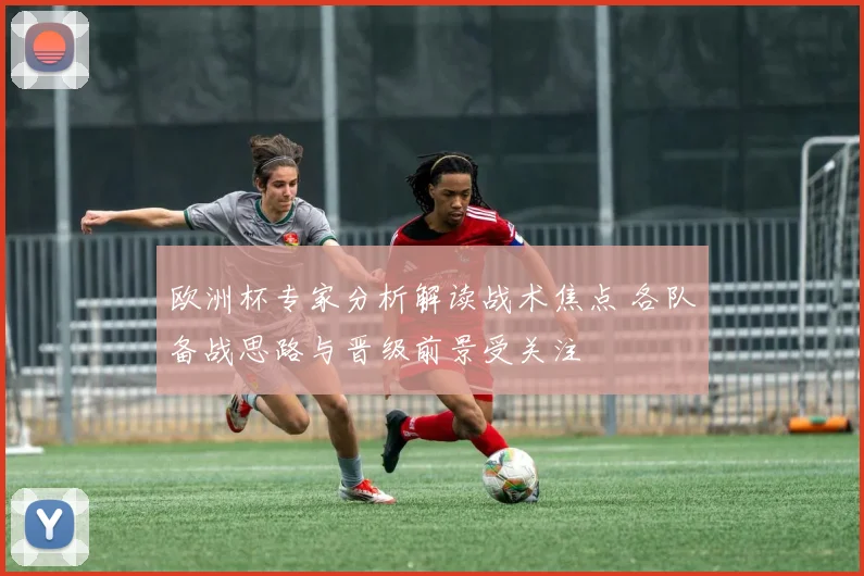 欧洲杯专家分析解读战术焦点 各队备战思路与晋级前景受关注
